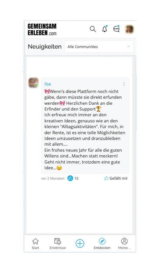 Kommentar des GemeinsamErleben Mitglieds Ilse: “Wenn’s diese Plattform noch nicht gäbe, dann müsste sie direkt erfunden werden. Herzlichen Dank an die Erfinder und den Support. Ich erfreue mich immer an den kreativen Ideen, genauso wie an den kleinen “Alltagsaktivitäten”. Für mich, in der Rente, ist es eine tolle Möglichkeit Ideen umzusetzen und dranzubleiben mit allem….. Ein frohes Neues Jahr für alle, die guten Willens sind… Machen statt meckern! Geht nicht immer, trotzdem eine gute Idee.